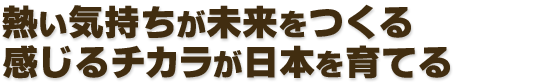熱い気持ちが未来をつくる　感じるチカラが日本を育てる